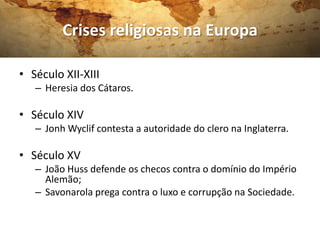 Crises religiosas na Europa

• Século XII-XIII
   – Heresia dos Cátaros.

• Século XIV
   – Jonh Wyclif contesta a autoridade do clero na Inglaterra.

• Século XV
   – João Huss defende os checos contra o domínio do Império
     Alemão;
   – Savonarola prega contra o luxo e corrupção na Sociedade.
 