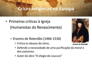 Crises religiosas na Europa

• Primeiras criticas à Igreja
   (Humanistas do Renascimento)

  – Erasmo de Roterdão (1466-1536)
     • Critica os abusos do clero;               Erasmo de Roterdão

     • Defende a necessidade de uma purificação da moral e
       dos costumes.
     • Autor da obra “O elogio da Loucura”
 