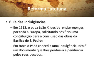 Reforma Luterana

• Bula das Indulgências
  – Em 1513, o papa Leão X, decide enviar monges
    por toda a Europa, solicitando aos fieis uma
    contribuição para a conclusão das obras da
    Basílica de S. Pedro;
  – Em troca o Papa concedia uma Indulgência, isto é
    um documento que lhes perdoava a penitência
    pelos seus pecados.
 