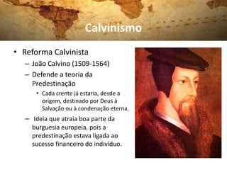 Calvinismo
• Reforma Calvinista
   – João Calvino (1509-1564)
   – Defende a teoria da
     Predestinação
      • Cada crente já estaria, desde a
        origem, destinado por Deus à
        Salvação ou à condenação eterna.
   – Ideia que atraia boa parte da
     burguesia europeia, pois a
     predestinação estava ligada ao
     sucesso financeiro do indivíduo.
 
