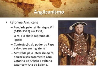 Anglicanismo
• Reforma Anglicana
  – Fundada pelo rei Henrique VIII
    (1491-1547) em 1534;
  – O rei é o chefe supremo da
    igreja;
  – Contestação do poder do Papa
    e do clero em Inglaterra.
  – Motivada pelo interesse do rei
    anular o seu casamento com
    Catarina de Aragão e voltar a
    casar com Ana de Bolena.
 