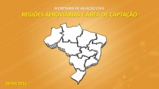 SECRETARIA DE AVIAÇÃO CIVIL
REGIÕES AEROVIÁRIAS E ÁREA DE CAPTAÇÃO
28/04/2016
 