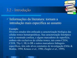 3.2 - Introdução Informações da literatura: tornam a introdução mais específica ao assunto Exemplo Diversos estudos têm enfocado a caracterização biológica das células tronco hematopoiéticas. Sua caracterização fenotípica tem se mostrado confusa, e alguns marcadores de superfície, embora não exclusivos de células tronco, tais como CD34, CD38, Thy-1, HLA-DR e outros marcadores linhagem-específicos, têm sido alvos constantes de investigação (Orlic & Bodine, 1994; Krause  et al ., 1996; Ziegler  et al ., 1999).  