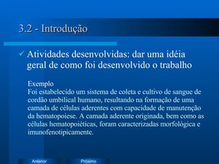 3.2 - Introdução Atividades desenvolvidas: dar uma idéia geral de como foi desenvolvido o trabalho Exemplo   Foi e stabelecido um sistema de coleta e cultivo de sangue de cordão umbilical humano, resultando na formação de uma camada de células aderentes com capacidade de manutenção da hematopoiese. A camada aderente originada, bem como as células hematopoiéticas, foram caracterizadas morfológica e imunofenotipicamente. 