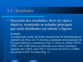 3.4 - Resultados Descrição dos resultados: deve ser clara e objetiva, resumindo os achados principais que serão detalhados em tabelas e figuras. Exemplo   A composição celular da fração mononuclear foi determinada por citometria de fluxo em 15 amostras, mostrando uma proporção de 8:2 entre linfócitos e monócitos  (Tab. 1). E ntre as células CD34+,  CD31 e HLA-DR foram as moléculas com maior frequência, seguidas por CD62L and CD117. Os níveis de CD11c e CD49e nas células CD34 +  foi baixo (Fig. 1). 