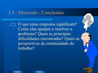 3.5 - Discussão / Conclusões O que estas respostas significam?  Como elas ajudam a resolver o  problema?  Quais as principais  dificuldades encontradas? Quais as  perspectivas de continuidade do  trabalho? 