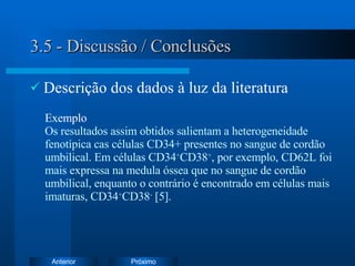 3.5 - Discussão / Conclusões Descrição dos dados à luz da literatura Exemplo   Os resultados assim obtidos salientam a heterogeneidade fenotípica cas células CD34+ presentes no sangue de cordão umbilical. Em células CD34 + CD38 + , por exemplo, CD62L foi mais expressa na medula óssea que no sangue de cordão umbilical, enquanto o contrário é encontrado em células mais imaturas, CD34 + CD38 -  [5].  