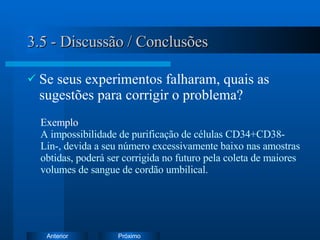 3.5 - Discussão / Conclusões Se seus experimentos falharam, quais as sugestões para corrigir o problema? Exemplo   A impossibilidade de purificação de células CD34+CD38-Lin-, devida a seu número excessivamente baixo nas amostras obtidas, poderá ser corrigida no futuro pela coleta de maiores volumes de sangue de cordão umbilical. 