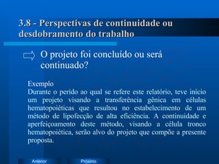 3.8 - Perspectivas de continuidade ou desdobramento do trabalho Exemplo Durante o perído ao qual se refere este relatório, teve início um projeto visando a transferência gênica em células hematopoiéticas que resultou no estabelecimento de um método de lipofecção de alta eficiência. A continuidade e aperfeiçoamento deste método, visando a célula tronco hematopoiética, serão alvo do projeto que compõe a presente proposta. O projeto foi concluído ou será  continuado? 
