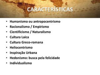 CARACTERÍSTICAS
•   Humanismo ou antropocentrismo
•   Racionalismo / Empirismo
•   Cientificismo / Naturalismo
•   Cultura Laica
•   Cultura Greco-romana
•   Heliocentrismo
•   Inspiração Urbana
•   Hedonismo: busca pela felicidade
•   Individualismo
 