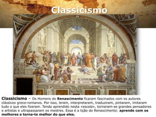 Classicismo




Classicismo – Os Homens do Renascimento ficaram fascinados com os autores
clássicos greco-romanos. Por isso, leram, interpretaram, traduziram, pintaram, imitaram
tudo o que eles fizeram. Tendo aprendido nesta «escola», tornaram-se grandes pensadores
e artistas e ultrapassaram os mestres. Essa é a lição do Renascimento: aprende com os
melhores e torna-te melhor do que eles.
 