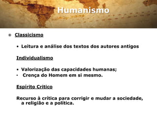 Humanismo

   Classicismo

    • Leitura e análise dos textos dos autores antigos

    Individualismo

                         Erasmo de Roterdão, um dos
    • Valorização das capacidades humanas;
                         maiores humanistas do
    • Crença do Homem em si mesmo.
                         Renascimento.



    Espírito Critico

    Recurso à crítica para corrigir e mudar a sociedade,
      a religião e a política.
 
