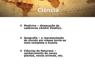 Ciência

 Medicina – dissecação de
  cadáveres (André Vesálio).


 Geografia – a representação
  do mundo em mapas torna-se
  mais completa e exacta.


 Ciências da Natureza –
  conhecimento de novas
  plantas, novos animais, etc.
 