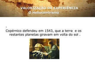• VALORIZAÇÃO DA EXPERIÊNCIA
           O Heliocentrismo



.
Copérnico defendeu em 1543, que a terra e os
  restantes planetas giravam em volta do sol .
 
