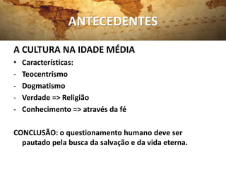 ANTECEDENTES
A CULTURA NA IDADE MÉDIA
•   Características:
-   Teocentrismo
-   Dogmatismo
-   Verdade => Religião
-   Conhecimento => através da fé

CONCLUSÃO: o questionamento humano deve ser
  pautado pela busca da salvação e da vida eterna.
 