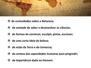  de curiosidades sobre a Natureza;

 da vontade de saber e desenvolver as ciências;

 de formas de construir, esculpir, pintar, escrever;

 de uma certa ideia da beleza;

 da visão da Terra e do Universo;

 da certeza das capacidades humanas para progredir;

 da importância dada ao Homem.
 