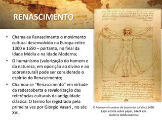 RENASCIMENTO

• Chama-se Renascimento o movimento
  cultural desenvolvido na Europa entre
  1300 e 1650 – portanto, no final da
  Idade Média e na Idade Moderna;
• O humanismo (valorização do homem e
  da natureza, em oposição ao divino e ao
  sobrenatural) pode ser considerado o
  espírito do Renascimento;
• Chamou-se "Renascimento" em virtude
  da redescoberta e revalorização das
  referências culturais da antiguidade
  clássica. O termo foi registrado pela
  primeira vez por Giorgio Vasari , no séc   O homem vitruviano de Leonardo da Vinci,1490.
                                                  Lápis e tinta sobre papel, 34x24 cm.
  XVI.                                                   Gallerie dellÁccademia
 