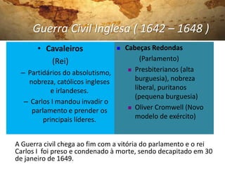 Guerra Civil Inglesa ( 1642 – 1648 )
• Cavaleiros
(Rei)
– Partidários do absolutismo,
nobreza, católicos ingleses
e irlandeses.
– Carlos I mandou invadir o
parlamento e prender os
principais líderes.
 Cabeças Redondas
(Parlamento)
 Presbiterianos (alta
burguesia), nobreza
liberal, puritanos
(pequena burguesia)
 Oliver Cromwell (Novo
modelo de exército)
A Guerra civil chega ao fim com a vitória do parlamento e o rei
Carlos I foi preso e condenado à morte, sendo decapitado em 30
de janeiro de 1649.
 