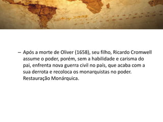 – Após a morte de Oliver (1658), seu filho, Ricardo Cromwell
assume o poder, porém, sem a habilidade e carisma do
pai, enfrenta nova guerra civil no país, que acaba com a
sua derrota e recoloca os monarquistas no poder.
Restauração Monárquica.
 