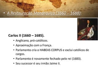 • A Restauração Monárquica (1660 – 1688):
Carlos II (1660 – 1685).
• Anglicano, pró-católicos.
• Aproximação com a França.
• Parlamento cria o HABEAS CORPUS e exclui católicos de
cargos.
• Parlamento é novamente fechado pelo rei (1683).
• Seu sucessor é seu irmão Jaime II.
 