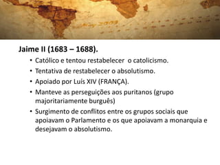 Jaime II (1683 – 1688).
• Católico e tentou restabelecer o catolicismo.
• Tentativa de restabelecer o absolutismo.
• Apoiado por Luís XIV (FRANÇA).
• Manteve as perseguições aos puritanos (grupo
majoritariamente burguês)
• Surgimento de conflitos entre os grupos sociais que
apoiavam o Parlamento e os que apoiavam a monarquia e
desejavam o absolutismo.
 