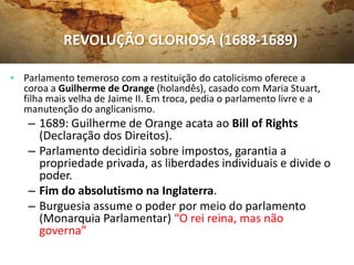 • Parlamento temeroso com a restituição do catolicismo oferece a
coroa a Guilherme de Orange (holandês), casado com Maria Stuart,
filha mais velha de Jaime II. Em troca, pedia o parlamento livre e a
manutenção do anglicanismo.
– 1689: Guilherme de Orange acata ao Bill of Rights
(Declaração dos Direitos).
– Parlamento decidiria sobre impostos, garantia a
propriedade privada, as liberdades individuais e divide o
poder.
– Fim do absolutismo na Inglaterra.
– Burguesia assume o poder por meio do parlamento
(Monarquia Parlamentar) “O rei reina, mas não
governa”
REVOLUÇÃO GLORIOSA (1688-1689)
 