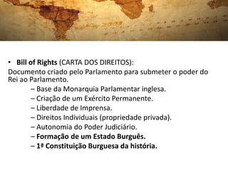 • Bill of Rights (CARTA DOS DIREITOS):
Documento criado pelo Parlamento para submeter o poder do
Rei ao Parlamento.
– Base da Monarquia Parlamentar inglesa.
– Criação de um Exército Permanente.
– Liberdade de Imprensa.
– Direitos Individuais (propriedade privada).
– Autonomia do Poder Judiciário.
– Formação de um Estado Burguês.
– 1ª Constituição Burguesa da história.
 