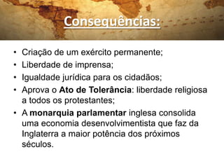 Consequências:
• Criação de um exército permanente;
• Liberdade de imprensa;
• Igualdade jurídica para os cidadãos;
• Aprova o Ato de Tolerância: liberdade religiosa
a todos os protestantes;
• A monarquia parlamentar inglesa consolida
uma economia desenvolvimentista que faz da
Inglaterra a maior potência dos próximos
séculos.
 