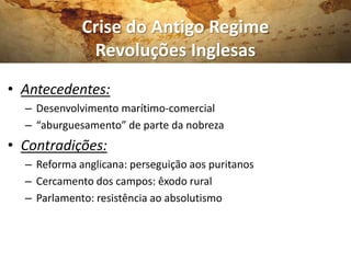 Crise do Antigo Regime
Revoluções Inglesas
• Antecedentes:
– Desenvolvimento marítimo-comercial
– “aburguesamento” de parte da nobreza
• Contradições:
– Reforma anglicana: perseguição aos puritanos
– Cercamento dos campos: êxodo rural
– Parlamento: resistência ao absolutismo
 
