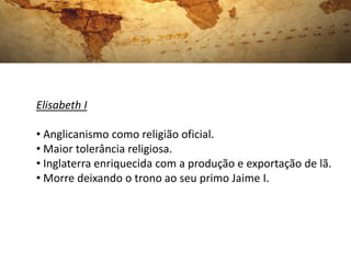 Elisabeth I
• Anglicanismo como religião oficial.
• Maior tolerância religiosa.
• Inglaterra enriquecida com a produção e exportação de lã.
• Morre deixando o trono ao seu primo Jaime I.
 