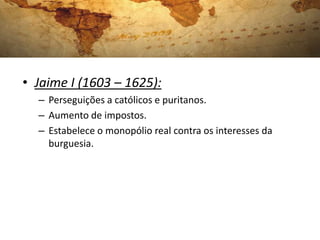 • Jaime I (1603 – 1625):
– Perseguições a católicos e puritanos.
– Aumento de impostos.
– Estabelece o monopólio real contra os interesses da
burguesia.
 