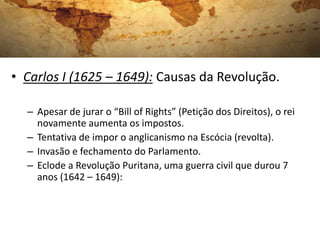 • Carlos I (1625 – 1649): Causas da Revolução.
– Apesar de jurar o “Bill of Rights” (Petição dos Direitos), o rei
novamente aumenta os impostos.
– Tentativa de impor o anglicanismo na Escócia (revolta).
– Invasão e fechamento do Parlamento.
– Eclode a Revolução Puritana, uma guerra civil que durou 7
anos (1642 – 1649):
 
