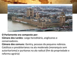PARLAMENTO INGLÊS
O Parlamento era composto por:
Câmara dos Lordes: cargo hereditário, anglicanos e
conservadores.
Câmara dos comuns: Gentry, pessoas da pequena nobreza.
Católicos e presbiterianos na ala moderada (monarquia sem
autoritarismo) e puritanos na ala radical (fim da propriedade e
reforma agrária)
 