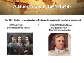 A Guerra Civil (1641-1649)
Em 1641 Carlos I tenta dissolver o Parlamento novamente e eclode a guerra civil.
CAVALEIROS X CABEÇAS REDONDAS
(Aristocracia tradicional) (Burguesia / Povo /
Nobreza aburguesada);
 