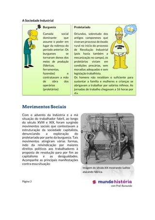 Página 3
com Prof. Bussunda
Burguesia
Camada social
dominante que
assume o poder em
lugar da nobreza do
período anterior. Os
burgueses se
tornaram donos dos
meios de produção
(fábricas,
ferramentas,
fazendas) e
contratavam a mão
de obra dos
operários
(proletários)
Proletariado
Oriundos, sobretudo dos
antigos camponeses que
viveram processo de êxodo
rural no início do processo
de Revolução Industrial
(pois havia também a
mecanização no campo), os
proletários viviam em
condições precárias, sem
moradias adequadas e sem
legislação trabalhista.
Os homens não recebiam o suficiente para
sustentar a família e mulheres e crianças se
obrigavam a trabalhar por salários ínfimos. As
jornadas de trabalho chegavam a 16 horas por
dia.
A Sociedade Industrial
Movimentos Sociais
Com o advento da Indústria e a má
situação do trabalhador fabril, ao longo
do século XVIII e XIX, foram surgindo
movimentos sociais que contestavam a
estruturação da sociedade capitalista,
denunciando a exploração do
proletariado por parte da burguesia. Tais
movimentos atingiram várias formas,
indo da reivindicação por maiores
direitos políticos aos trabalhadores à
proposta de revolução para por fim ao
capitalismo e as desigualdades.
Acompanhe as principais manifestações
contra essa situação:
Imagem do século XIX mostrando luditas
atacando fábrica.
 