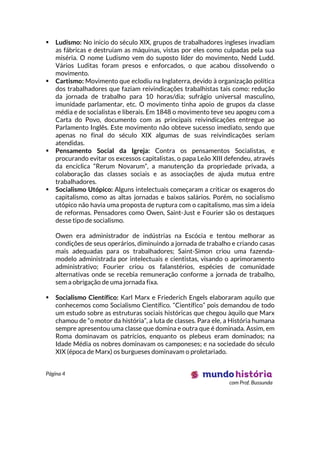 Página 4
com Prof. Bussunda
 Ludismo: No inicio do século XIX, grupos de trabalhadores ingleses invadiam
as fábricas e destruíam as máquinas, vistas por eles como culpadas pela sua
miséria. O nome Ludismo vem do suposto líder do movimento, Nedd Ludd.
Vários Luditas foram presos e enforcados, o que acabou dissolvendo o
movimento.
 Cartismo: Movimento que eclodiu na Inglaterra, devido à organização política
dos trabalhadores que faziam reivindicações trabalhistas tais como: redução
da jornada de trabalho para 10 horas/dia; sufrágio universal masculino,
imunidade parlamentar, etc. O movimento tinha apoio de grupos da classe
média e de socialistas e liberais. Em 1848 o movimento teve seu apogeu com a
Carta do Povo, documento com as principais reivindicações entregue ao
Parlamento Inglês. Este movimento não obteve sucesso imediato, sendo que
apenas no final do século XIX algumas de suas reivindicações seriam
atendidas.
 Pensamento Social da Igreja: Contra os pensamentos Socialistas, e
procurando evitar os excessos capitalistas, o papa Leão XIII defendeu, através
da encíclica “Rerum Novarum”, a manutenção da propriedade privada, a
colaboração das classes sociais e as associações de ajuda mutua entre
trabalhadores.
 Socialismo Utópico: Alguns intelectuais começaram a criticar os exageros do
capitalismo, como as altas jornadas e baixos salários. Porém, no socialismo
utópico não havia uma proposta de ruptura com o capitalismo, mas sim a ideia
de reformas. Pensadores como Owen, Saint-Just e Fourier são os destaques
desse tipo de socialismo.
Owen era administrador de indústrias na Escócia e tentou melhorar as
condições de seus operários, diminuindo a jornada de trabalho e criando casas
mais adequadas para os trabalhadores; Saint-Simon criou uma fazenda-
modelo administrada por intelectuais e cientistas, visando o aprimoramento
administrativo; Fourier criou os falanstérios, espécies de comunidade
alternativas onde se recebia remuneração conforme a jornada de trabalho,
sem a obrigação de uma jornada fixa.
 Socialismo Científico: Karl Marx e Friederich Engels elaboraram aquilo que
conhecemos como Socialismo Científico. “Científico” pois demandou de todo
um estudo sobre as estruturas sociais históricas que chegou àquilo que Marx
chamou de “o motor da história”, a luta de classes. Para ele, a História humana
sempre apresentou uma classe que domina e outra que é dominada. Assim, em
Roma dominavam os patrícios, enquanto os plebeus eram dominados; na
Idade Média os nobres dominavam os camponeses; e na sociedade do século
XIX (época de Marx) os burgueses dominavam o proletariado.
 