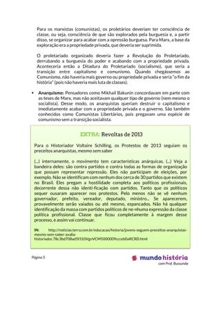 Página 5
com Prof. Bussunda
Para os marxistas (comunistas), os proletários deveriam ter consciência de
classe, ou seja, consciência de que são explorados pela burguesia e, a partir
disso, se organizar para acabar com a opressão burguesa. Para Marx, a base da
exploração era a propriedade privada, que deveria ser suprimida.
O proletariado organizado deveria fazer a Revolução do Proletariado,
derrubando a burguesia do poder e acabando com a propriedade privada.
Aconteceria então a Ditadura do Proletariado (socialismo), que seria a
transição entre capitalismo e comunismo. Quando chegássemos ao
Comunismo, não haveria mais governo ou propriedade privada e seria “o fim da
história” (pois não haveria mais luta de classes).
 Anarquismo: Pensadores como Mikhail Bakunin concordavam em parte com
as teses de Marx, mas não aceitavam qualquer tipo de governo (nem mesmo o
socialista). Desse modo, os anarquistas queriam destruir o capitalismo e
imediatamente acabar com a propriedade privada e o governo. São também
conhecidos como Comunistas Libertários, pois pregavam uma espécie de
comunismo sem a transição socialista.
EXTRA: Revoltas de 2013
Para o Historiador Voltaire Schilling, os Protestos de 2013 seguiam os
preceitos anarquistas, mesmo sem saber
(...) internamente, o movimento tem características anárquicas. (...) Veja a
bandeira deles: são contra partidos e contra todas as formas de organização
que possam representar repressão. Eles não participam de eleições, por
exemplo. Não se identificam com nenhum dos cerca de 30 partidos que existem
no Brasil. Eles pregam a hostilidade completa aos políticos profissionais,
decorrente dessa não identi-ficação com partidos. Tanto que os políticos
sequer ousaram aparecer nos protestos. Pelo menos não se vê nenhum
governador, prefeito, vereador, deputado, ministro... Se aparecerem,
provavelmente serão vaiados ou até mesmo, espancados. Não há qualquer
identificação da massa com partidos políticos de ne-nhuma expressão da classe
política profissional. Classe que ficou completamente à margem desse
processo, e assim vai continuar.
IN: http://noticias.terra.com.br/educacao/historia/jovens-seguem-preceitos-anarquistas-
mesmo-sem-saber-avalia-
historiador,78c3bd708ad5f310VgnVCM5000009ccceb0aRCRD.html
 