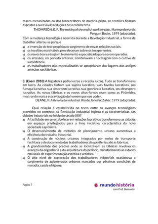 Página 7
com Prof. Bussunda
teares mecanizados ou dos fornecedores de matéria-prima, os tecelões ficaram
expostos a sucessivas reduções dos rendimentos.
THOMPSON, E. P. The making of the english working class. Harmondsworth:
Penguin Books, 1979 (adaptado).
Com a mudança tecnológica ocorrida durante a Revolução Industrial, a forma de
trabalhar alterou-se porque
a) a invenção do tear propiciou o surgimento de novas relações sociais.
b) os tecelões mais hábeis prevaleceram sobre os inexperientes.
c) os novos teares exigiam treinamento especializado para serem operados.
d) os artesãos, no período anterior, combinavam a tecelagem com o cultivo de
subsistência.
e) os trabalhadores não especializados se apropriaram dos lugares dos antigos
artesãos nas fábricas.
3. (Enem 2010) A Inglaterra pedia lucros e recebia lucros, Tudo se transformava
em lucro. As cidades tinham sua sujeira lucrativa, suas favelas lucrativas, sua
fumaça lucrativa, sua desordem lucrativa, sua ignorância lucrativa, seu desespero
lucrativo. As novas fábricas e os novos altos-fornos eram como as Pirâmides,
mostrando mais a escravização do homem que seu poder.
DEANE, P. A Revolução Industrial. Rio de Janeiro: Zahar, 1979 (adaptado).
Qual relação é estabelecida no texto entre os avanços tecnológicos
ocorridos no contexto da Revolução Industrial Inglesa e as características das
cidades industriais no início do século XIX?
a) A facilidade em se estabelecerem relações lucrativas transformava as cidades
em espaços privilegiados para a livre iniciativa, característica da nova
sociedade capitalista.
b) O desenvolvimento de métodos de planejamento urbano aumentava a
eficiência do trabalho industrial.
c) A construção de núcleos urbanos integrados por meios de transporte
facilitava o deslocamento dos trabalhadores das periferias até as fábricas.
d) A grandiosidade dos prédios onde se localizavam as fábricas revelava os
avanços da engenharia e da arquitetura do período, transformando as cidades
em locais de experimentação estética e artística.
e) O alto nível de exploração dos trabalhadores industriais ocasionava o
surgimento de aglomerados urbanos marcados por péssimas condições de
moradia, saúde e higiene.
 