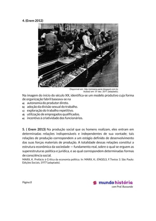 Página 8
com Prof. Bussunda
4. (Enem 2012)
Na imagem do início do século XX, identifica-se um modelo produtivo cuja forma
de organização fabril baseava-se na
a) autonomia do produtor direto.
b) adoção da divisão sexual do trabalho.
c) exploração do trabalho repetitivo.
d) utilização de empregados qualificados.
e) incentivo à criatividade dos funcionários.
5. ( Enem 2013) Na produção social que os homens realizam, eles entram em
determinadas relações indispensáveis e independentes de sua vontade; tais
relações de produção correspondem a um estágio definido de desenvolvimento
das suas forças materiais de produção. A totalidade dessas relações constitui a
estrutura econômica da sociedade — fundamento real, sobre o qual se erguem as
superestruturas política e jurídica, e ao qual correspondem determinadas formas
de consciência social.
MARX, K. Prefácio à Crítica da economia política. In: MARX, K.; ENGELS, F.Textos 3. São Paulo:
Edições Sociais, 1977 (adaptado).
 
