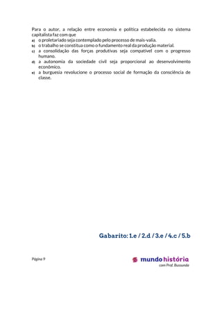 Página 9
com Prof. Bussunda
Para o autor, a relação entre economia e política estabelecida no sistema
capitalista faz com que
a) o proletariado seja contemplado pelo processo de mais-valia.
b) o trabalho se constitua como o fundamento real da produção material.
c) a consolidação das forças produtivas seja compatível com o progresso
humano.
d) a autonomia da sociedade civil seja proporcional ao desenvolvimento
econômico.
e) a burguesia revolucione o processo social de formação da consciência de
classe.
Gabarito: 1.e / 2.d / 3.e / 4.c / 5.b
 