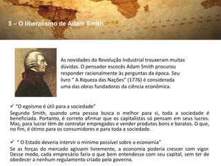 5 – O liberalismo de Adam Smith




                     As novidades da Revolução Industrial trouxeram muitas
                     dúvidas. O pensador escocês Adam Smith procurou
                     responder racionalmente às perguntas da época. Seu
                     livro “ A Riqueza das Nações” (1776) é considerada
                     uma das obras fundadoras da ciência econômica.


 “O egoísmo é útil para a sociedade”
Segundo Smith, quando uma pessoa busca o melhor para si, toda a sociedade é
beneficiada. Portanto, é correto afirmar que os capitalistas só pensam em seus lucros.
Mas, para lucrar têm de contratar empregados e vender produtos bons e baratos. O que,
no fim, é ótimo para os consumidores e para toda a sociedade.

 “ O Estado deveria intervir o mínimo possível sobre a economia”
Se as forças do mercado agissem livremente, a economia poderia crescer com vigor.
Desse modo, cada empresário faria o que bem entendesse com seu capital, sem ter de
obedecer a nenhum regulamento criado pelo governo.
 