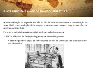 6 - OS PRINCIPAIS AVANÇOS DA MAQUINOFATURA



A industrialização da segunda metade do século XVIII iniciou-se com a mecanização do
setor têxtil, cuja produção tinha amplos mercados nas colônias, inglesas ou não, da
América, África e Ásia.
Entre as principais invenções mecânicas do período destacam-se:
 1767 – Máquina de fiar (spinning jenny) de James Hargreaves
    Essa máquina era capaz de fiar 80 quilos de fios de um só vez sob os cuidados de
    um só operário.
 