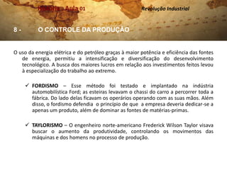 História . Aula 01                           Revolução Industrial


8-        O CONTROLE DA PRODUÇÃO


O uso da energia elétrica e do petróleo graças à maior potência e eficiência das fontes
   de energia, permitiu a intensificação e diversificação do desenvolvimento
   tecnológico. A busca dos maiores lucros em relação aos investimentos feitos levou
   à especialização do trabalho ao extremo.

      FORDISMO – Esse método foi testado e implantado na indústria
       automobilística Ford; as esteiras levavam o chassi do carro a percorrer toda a
       fábrica. Do lado delas ficavam os operários operando com as suas mãos. Além
       disso, o fordismo defendia o princípio de que a empresa deveria dedicar-se a
       apenas um produto, além de dominar as fontes de matérias-primas.

      TAYLORISMO – O engenheiro norte-americano Frederick Wilson Taylor visava
       buscar o aumento da produtividade, controlando os movimentos das
       máquinas e dos homens no processo de produção.
 