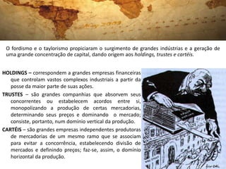 O fordismo e o taylorismo propiciaram o surgimento de grandes indústrias e a geração de
 uma grande concentração de capital, dando origem aos holdings, trustes e cartéis.


HOLDINGS – correspondem a grandes empresas financeiras
   que controlam vastos complexos industriais a partir da
   posse da maior parte de suas ações.
TRUSTES – são grandes companhias que absorvem seus
   concorrentes ou estabelecem acordos entre si,
   monopolizando a produção de certas mercadorias,
   determinando seus preços e dominando o mercado;
   consiste, portanto, num domínio vertical da produção.
CARTÉIS – são grandes empresas independentes produtoras
   de mercadorias de um mesmo ramo que se associam
   para evitar a concorrência, estabelecendo divisão de
   mercados e definindo preços; faz-se, assim, o domínio
   horizontal da produção.
 