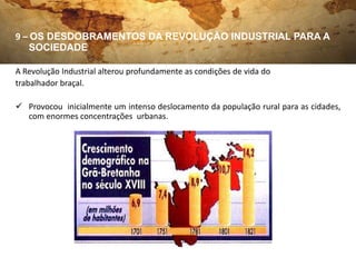 9 – OS DESDOBRAMENTOS DA REVOLUÇÃO INDUSTRIAL PARA A
    SOCIEDADE

A Revolução Industrial alterou profundamente as condições de vida do
trabalhador braçal.

 Provocou inicialmente um intenso deslocamento da população rural para as cidades,
  com enormes concentrações urbanas.
 