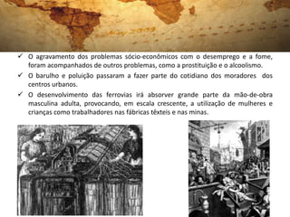  O agravamento dos problemas sócio-econômicos com o desemprego e a fome,
  foram acompanhados de outros problemas, como a prostituição e o alcoolismo.
 O barulho e poluição passaram a fazer parte do cotidiano dos moradores dos
  centros urbanos.
 O desenvolvimento das ferrovias irá absorver grande parte da mão-de-obra
  masculina adulta, provocando, em escala crescente, a utilização de mulheres e
  crianças como trabalhadores nas fábricas têxteis e nas minas.
 