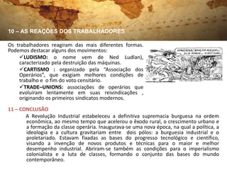 10 – AS REAÇÕES DOS TRABALHADORES

Os trabalhadores reagiram das mais diferentes formas.
Podemos destacar alguns dos movimentos:
    LUDISMO: o nome vem de Ned Ludlan),
    caracterizado pela destruição das máquinas.
    CARTISMO : organizado pela “Associação dos
    Operários”, que exigiam melhores condições de
    trabalho e o fim do voto censitário.
    TRADE–UNIONS: associações de operários que
    evoluíram lentamente em suas reivindicações ,
    originando os primeiros sindicatos modernos.
11 – CONCLUSÃO
       A Revolução Industrial estabeleceu a definitiva supremacia burguesa na ordem
       econômica, ao mesmo tempo que acelerou o êxodo rural, o crescimento urbano e
       a formação da classe operária. Inaugurava-se uma nova época, na qual a política, a
       ideologia e a cultura gravitariam entre dois pólos: a burguesia industrial e o
       proletariado. Estavam fixadas as bases do progresso tecnológico e científico,
       visando a invenção de novos produtos e técnicas para o maior e melhor
       desempenho industrial. Abriram-se também as condições para o imperialismo
       colonialista e a luta de classes, formando o conjunto das bases do mundo
       contemporâneo.
 