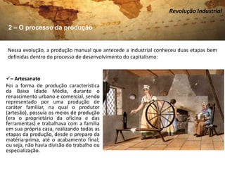 Revolução Industrial

 2 – O processo da produção


Nessa evolução, a produção manual que antecede a industrial conheceu duas etapas bem
definidas dentro do processo de desenvolvimento do capitalismo:


– Artesanato
Foi a forma de produção característica
da Baixa Idade Média, durante o
renascimento urbano e comercial, sendo
representado por uma produção de
caráter familiar, na qual o produtor
(artesão), possuía os meios de produção
(era o proprietário da oficina e das
ferramentas) e trabalhava com a família
em sua própria casa, realizando todas as
etapas da produção, desde o preparo da
matéria-prima, até o acabamento final;
ou seja, não havia divisão do trabalho ou
especialização.
 
