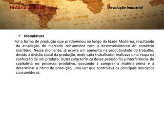 História . Aula 01                                       Revolução Industrial




     Manufatura
  Foi a forma de produção que predominou ao longo da Idade Moderna, resultando
   da ampliação do mercado consumidor com o desenvolvimento do comércio
   marítimo. Nesse momento, já ocorre um aumento na produtividade do trabalho,
   devido à divisão social da produção, onde cada trabalhador realizava uma etapa na
   confecção de um produto. Outra característica desse período foi a interferência do
   capitalista no processo produtivo, passando a comprar a matéria-prima e a
   determinar o ritmo de produção, uma vez que controlava os principais mercados
   consumidores.
 