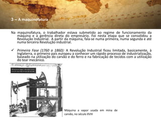 3 – A maquinofatura


Na maquinofatura, o trabalhador estava submetido ao regime de funcionamento da
   máquina e à gerência direta do empresário. Foi nesta etapa que se consolidou a
   Revolução Industrial. A partir da máquina, fala-se numa primeira, numa segunda e até
   numa terceira Revolução industrial.

 Primeira Fase (1760 a 1860): A Revolução Industrial ficou limitada, basicamente, à
  Inglaterra, o primeiro país europeu a conhecer um rápido processo de industrialização,
  baseado na utilização do carvão e do ferro e na fabricação de tecidos com a utilização
  do tear mecânico.




                                 Máquina a vapor usada em mina de
                                 carvão, no século XVIII
 